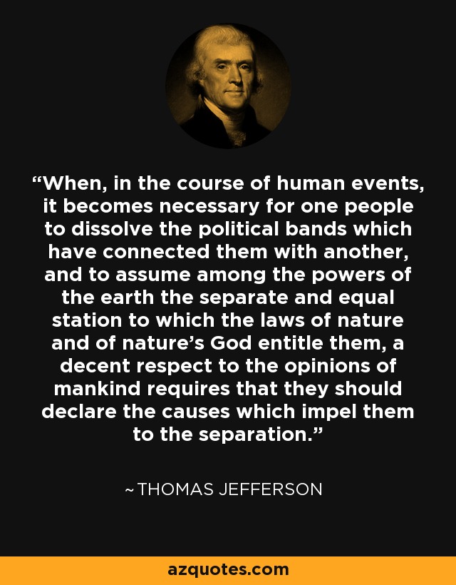 When, in the course of human events, it becomes necessary for one people to dissolve the political bands which have connected them with another, and to assume among the powers of the earth the separate and equal station to which the laws of nature and of nature's God entitle them, a decent respect to the opinions of mankind requires that they should declare the causes which impel them to the separation. - Thomas Jefferson