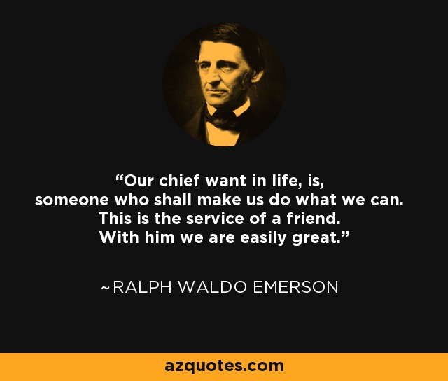 Our chief want in life, is, someone who shall make us do what we can. This is the service of a friend. With him we are easily great. - Ralph Waldo Emerson