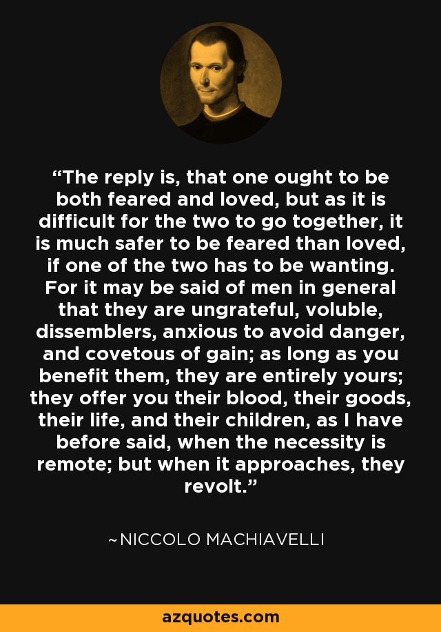 The reply is, that one ought to be both feared and loved, but as it is difficult for the two to go together, it is much safer to be feared than loved, if one of the two has to be wanting. For it may be said of men in general that they are ungrateful, voluble, dissemblers, anxious to avoid danger, and covetous of gain as long as you benefit them, they are entirely yours; they offer you their blood, their goods, their life, and their children, as I have before said, when the necessity is remote; but when it approaches, they revolt. - Niccolo Machiavelli