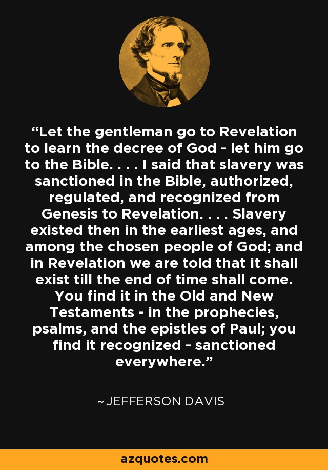 Let the gentleman go to Revelation to learn the decree of God - let him go to the Bible. . . . I said that slavery was sanctioned in the Bible, authorized, regulated, and recognized from Genesis to Revelation. . . . Slavery existed then in the earliest ages, and among the chosen people of God; and in Revelation we are told that it shall exist till the end of time shall come. You find it in the Old and New Testaments - in the prophecies, psalms, and the epistles of Paul; you find it recognized - sanctioned everywhere. - Jefferson Davis