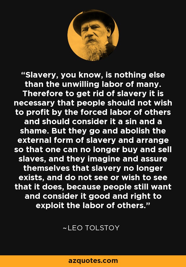 Slavery, you know, is nothing else than the unwilling labor of many. Therefore to get rid of slavery it is necessary that people should not wish to profit by the forced labor of others and should consider it a sin and a shame. But they go and abolish the external form of slavery and arrange so that one can no longer buy and sell slaves, and they imagine and assure themselves that slavery no longer exists, and do not see or wish to see that it does, because people still want and consider it good and right to exploit the labor of others. - Leo Tolstoy