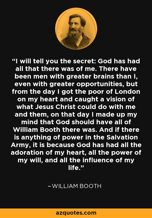 I will tell you the secret: God has had all that there was of me. There have been men with greater brains than I, even with greater opportunities, but from the day I got the poor of London on my heart and caught a vision of what Jesus Christ could do with me and them, on that day I made up my mind that God should have all of William Booth there was. And if there is anything of power in the Salvation Army, it is because God has had all the adoration of my heart, all the power of my will, and all the influence of my life. - William Booth