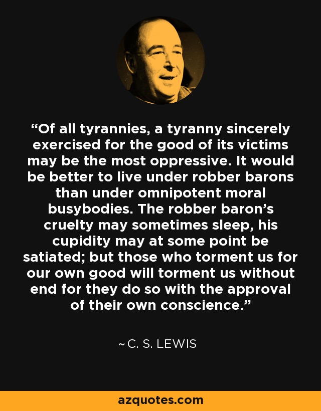 Of all tyrannies, a tyranny sincerely exercised for the good of its victims may be the most oppressive. It would be better to live under robber barons than under omnipotent moral busybodies. The robber baron's cruelty may sometimes sleep, his cupidity may at some point be satiated; but those who torment us for our own good will torment us without end for they do so with the approval of their own conscience. - C. S. Lewis