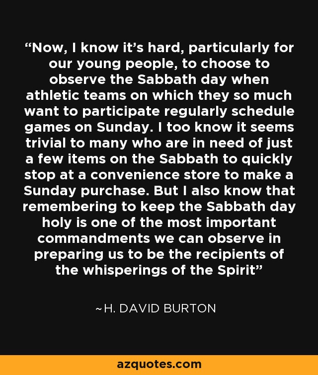 Now, I know it’s hard, particularly for our young people, to choose to observe the Sabbath day when athletic teams on which they so much want to participate regularly schedule games on Sunday. I too know it seems trivial to many who are in need of just a few items on the Sabbath to quickly stop at a convenience store to make a Sunday purchase. But I also know that remembering to keep the Sabbath day holy is one of the most important commandments we can observe in preparing us to be the recipients of the whisperings of the Spirit - H. David Burton