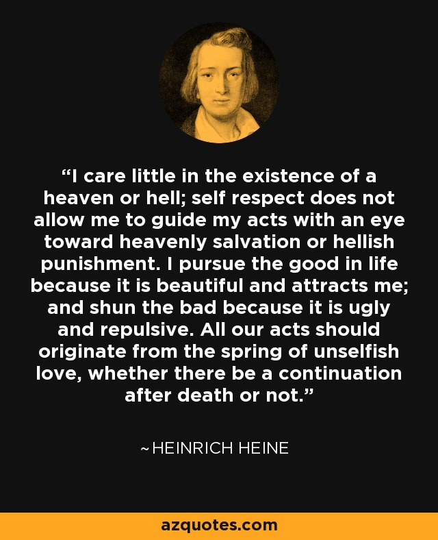 Image result for I care little in the existence of a heaven or hell; self respect does not allow me to guide my acts with an eye toward heavenly salvation or hellish punishment. I pursue the good in life because it is beautiful and attracts me; and shun the bad because it is ugly and repulsive. All our acts should originate from the spring of unselfish love, whether there be a continuation after death or not.