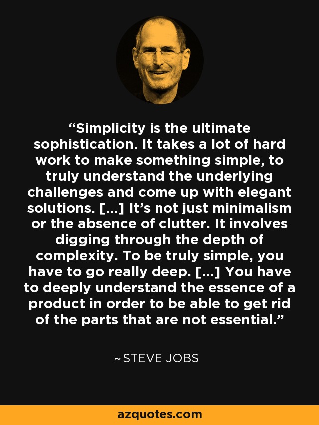 Simplicity is the ultimate sophistication. It takes a lot of hard work to make something simple, to truly understand the underlying challenges and come up with elegant solutions. [...] It's not just minimalism or the absence of clutter. It involves digging through the depth of complexity. To be truly simple, you have to go really deep. [...] You have to deeply understand the essence of a product in order to be able to get rid of the parts that are not essential. - Steve Jobs