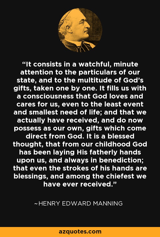 Gratitude consists of a watchful, minute attention to the particulars of our state, and to the multitudes of God's gifts, taken one by one. It fills us with a consciousness that God loves and cares for us, even to the least event and smallest need of life. It is a blessed thought that from our childhood God has been laying his fatherly hands upon us, and always in benediction, and that even the strokes of his hands are blessings, and among the chiefest we have ever received. - Henry Edward Manning