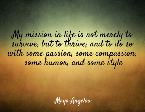 My mission in life is not merely to survive, but to thrive; and to do so with some passion, some compassion, some humor, and some style - Maya Angelou