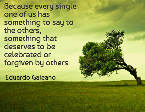 Because every single one of us has something to say to the others, something that deserves to be celebrated or forgiven by others - Eduardo Galeano