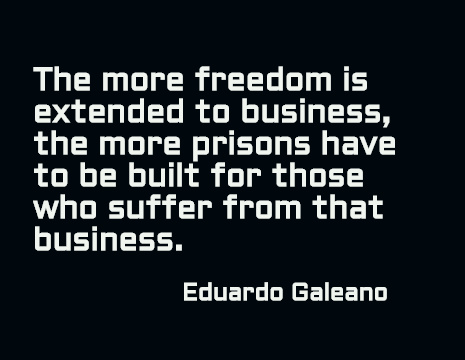 The more freedom is extended to business, the more prisons have to be built for those who suffer from that business. - Eduardo Galeano