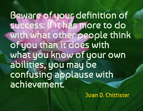 Beware of your definition of success: If it has more to do with what other people think of you than it does with what you know of your own abilities, you may be confusing applause with achievement. - Joan D. Chittister