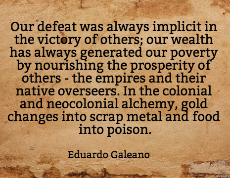 Our defeat was always implicit in the victory of others; our wealth has always generated our poverty by nourishing the prosperity of others - the empires and their native overseers. In the colonial and neocolonial alchemy, gold changes into scrap metal and food into poison. - Eduardo Galeano