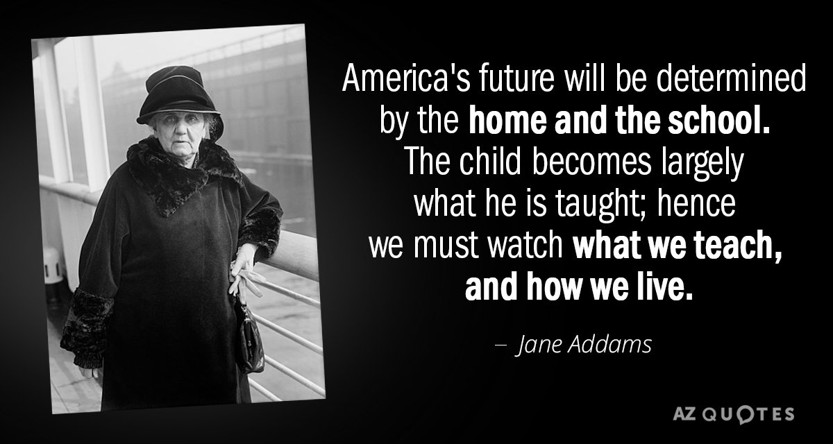 Jane Addams quote: America's future will be determined by the home and the school. The child...