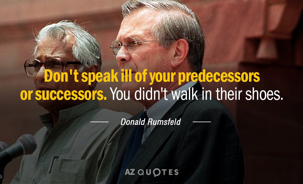 Donald Rumsfeld quote: Don't speak ill of your predecessors or successors. You didn't walk in their...