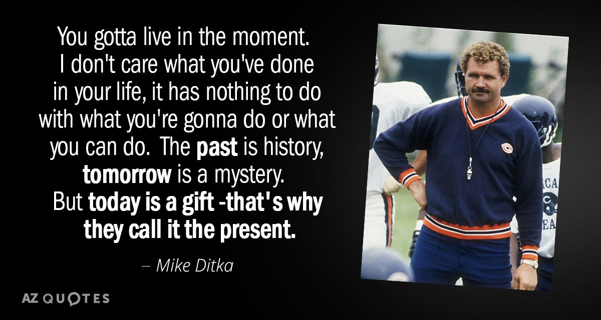 Mike Ditka quote: You gotta live in the moment.  I don't care what you've done...