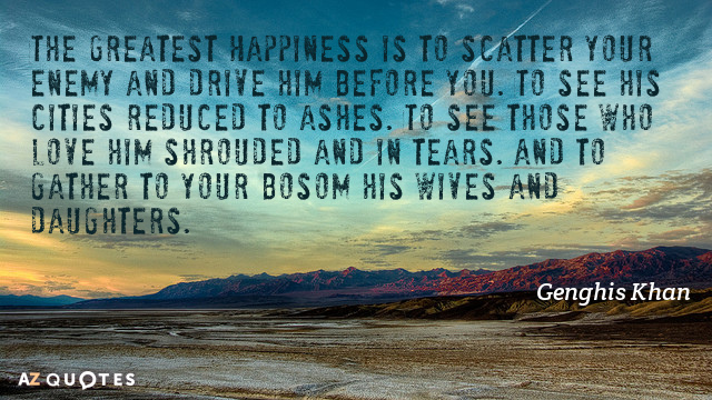 Genghis Khan quote: The Greatest Happiness is to scatter your enemy and drive him before you...
