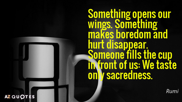 Rumi quote: Something opens our wings. Something makes boredom and hurt disappear. Someone fills the cup...