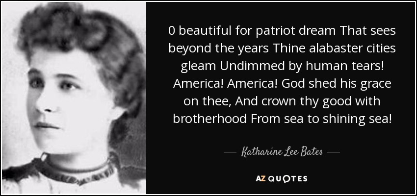 0 beautiful for patriot dream That sees beyond the years Thine alabaster cities gleam Undimmed by human tears! America! America! God shed his grace on thee, And crown thy good with brotherhood From sea to shining sea! - Katharine Lee Bates