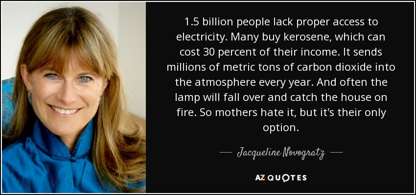 1.5 billion people lack proper access to electricity. Many buy kerosene, which can cost 30 percent of their income. It sends millions of metric tons of carbon dioxide into the atmosphere every year. And often the lamp will fall over and catch the house on fire. So mothers hate it, but it's their only option. - Jacqueline Novogratz