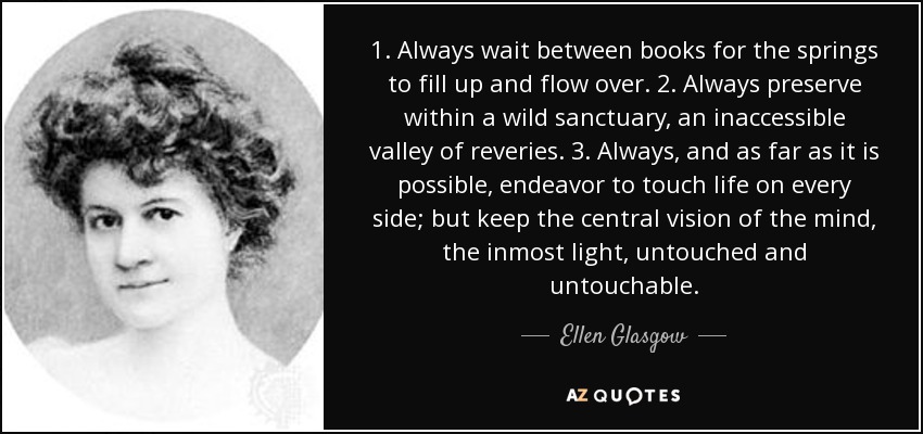 1. Always wait between books for the springs to fill up and flow over. 2. Always preserve within a wild sanctuary, an inaccessible valley of reveries. 3. Always, and as far as it is possible, endeavor to touch life on every side; but keep the central vision of the mind, the inmost light, untouched and untouchable. - Ellen Glasgow