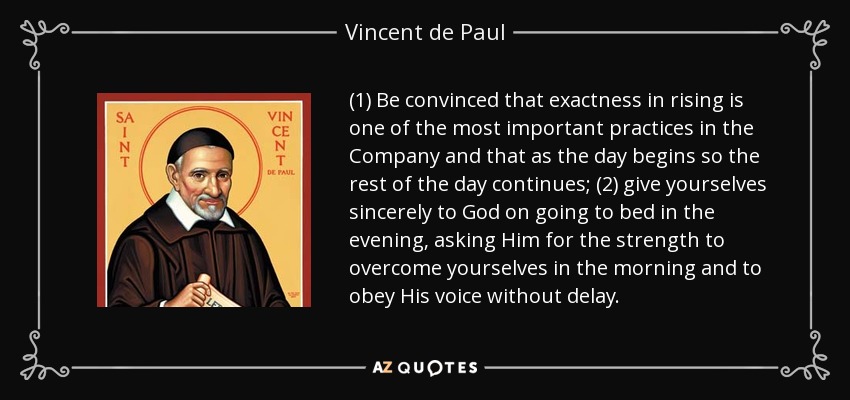 (1) Be convinced that exactness in rising is one of the most important practices in the Company and that as the day begins so the rest of the day continues; (2) give yourselves sincerely to God on going to bed in the evening, asking Him for the strength to overcome yourselves in the morning and to obey His voice without delay. - Vincent de Paul