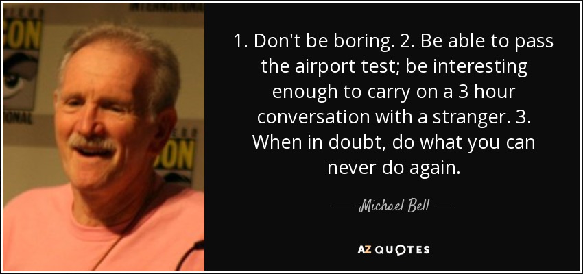 1. Don't be boring. 2. Be able to pass the airport test; be interesting enough to carry on a 3 hour conversation with a stranger. 3. When in doubt, do what you can never do again. - Michael Bell