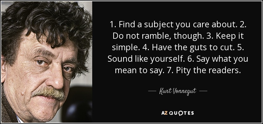 1. Find a subject you care about. 2. Do not ramble, though. 3. Keep it simple. 4. Have the guts to cut. 5. Sound like yourself. 6. Say what you mean to say. 7. Pity the readers. - Kurt Vonnegut