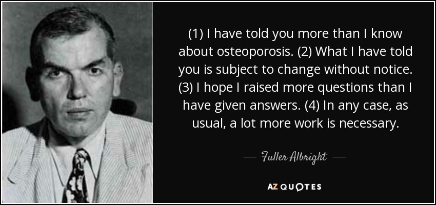 (1) I have told you more than I know about osteoporosis. (2) What I have told you is subject to change without notice. (3) I hope I raised more questions than I have given answers. (4) In any case, as usual, a lot more work is necessary. - Fuller Albright