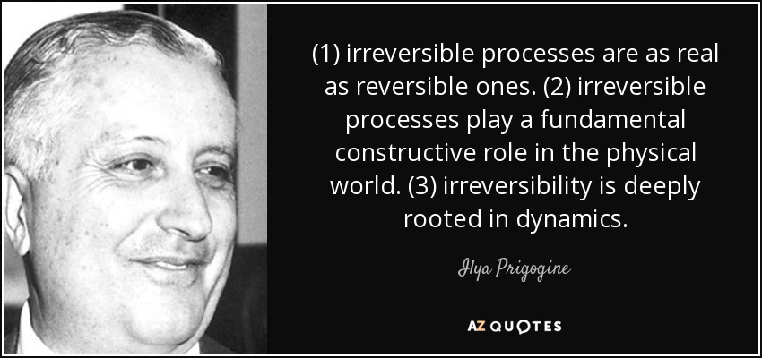 (1) irreversible processes are as real as reversible ones. (2) irreversible processes play a fundamental constructive role in the physical world. (3) irreversibility is deeply rooted in dynamics. - Ilya Prigogine
