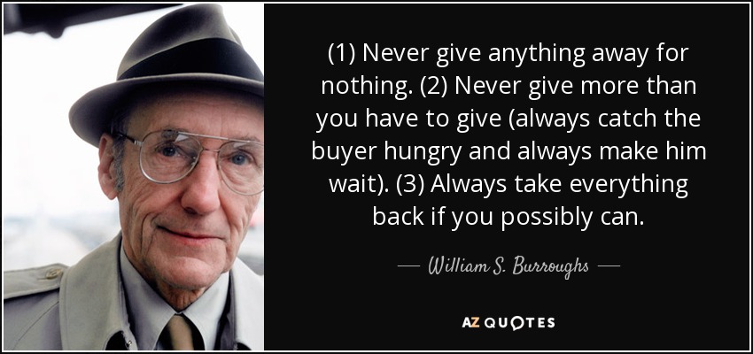(1) Never give anything away for nothing. (2) Never give more than you have to give (always catch the buyer hungry and always make him wait). (3) Always take everything back if you possibly can. - William S. Burroughs