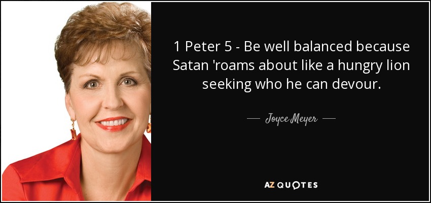 1 Peter 5 - Be well balanced because Satan 'roams about like a hungry lion seeking who he can devour. - Joyce Meyer