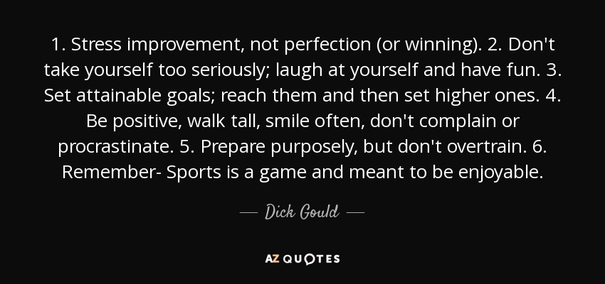 1. Stress improvement, not perfection (or winning). 2. Don't take yourself too seriously; laugh at yourself and have fun. 3. Set attainable goals; reach them and then set higher ones. 4. Be positive, walk tall, smile often, don't complain or procrastinate. 5. Prepare purposely, but don't overtrain. 6. Remember- Sports is a game and meant to be enjoyable. - Dick Gould