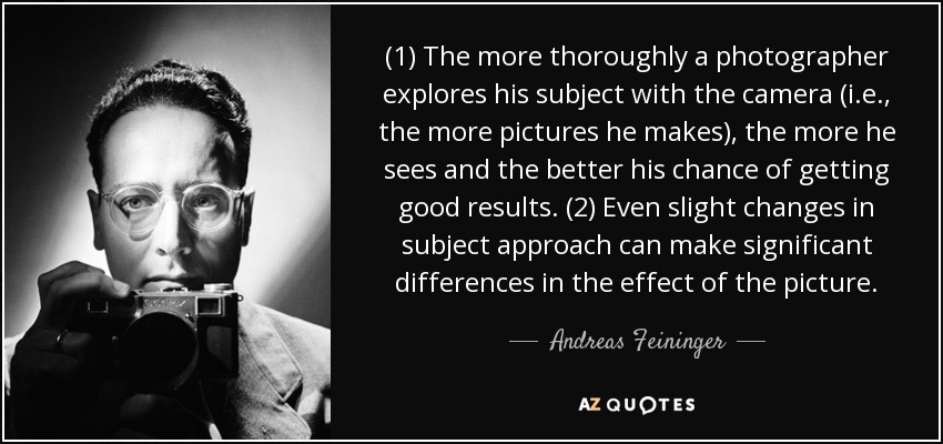 (1) The more thoroughly a photographer explores his subject with the camera (i.e., the more pictures he makes), the more he sees and the better his chance of getting good results. (2) Even slight changes in subject approach can make significant differences in the effect of the picture. - Andreas Feininger