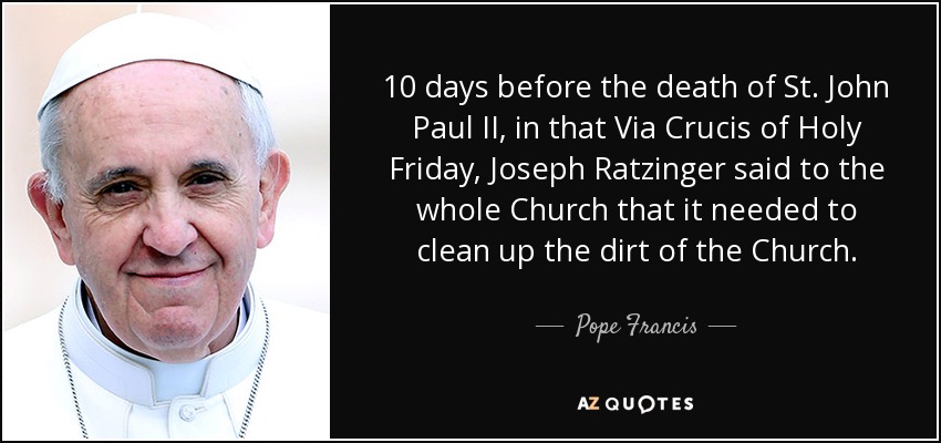 10 days before the death of St. John Paul II, in that Via Crucis of Holy Friday, Joseph Ratzinger said to the whole Church that it needed to clean up the dirt of the Church. - Pope Francis