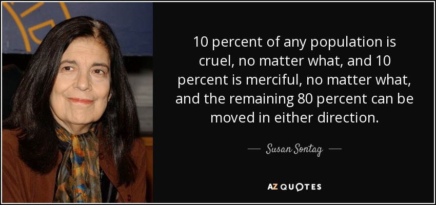 10 percent of any population is cruel, no matter what, and 10 percent is merciful, no matter what, and the remaining 80 percent can be moved in either direction. - Susan Sontag