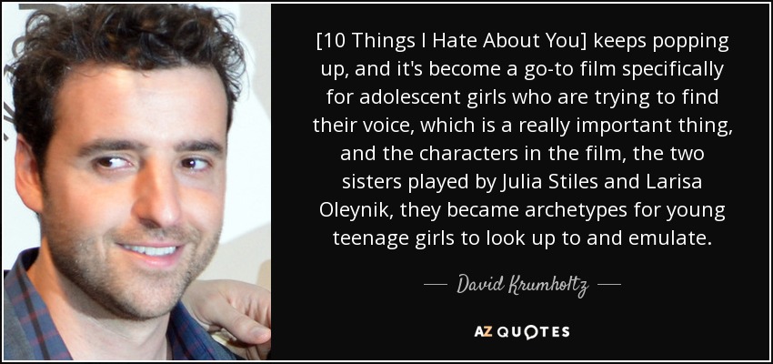 [10 Things I Hate About You] keeps popping up, and it's become a go-to film specifically for adolescent girls who are trying to find their voice, which is a really important thing, and the characters in the film, the two sisters played by Julia Stiles and Larisa Oleynik, they became archetypes for young teenage girls to look up to and emulate. - David Krumholtz