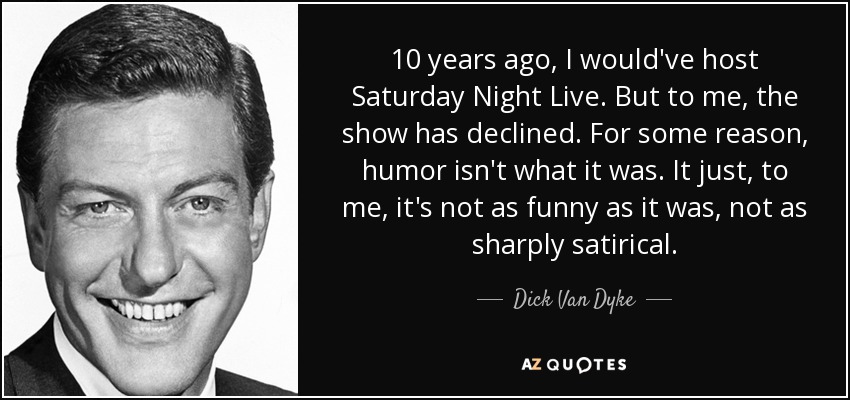 10 years ago, I would've host Saturday Night Live. But to me, the show has declined. For some reason, humor isn't what it was. It just, to me, it's not as funny as it was, not as sharply satirical. - Dick Van Dyke