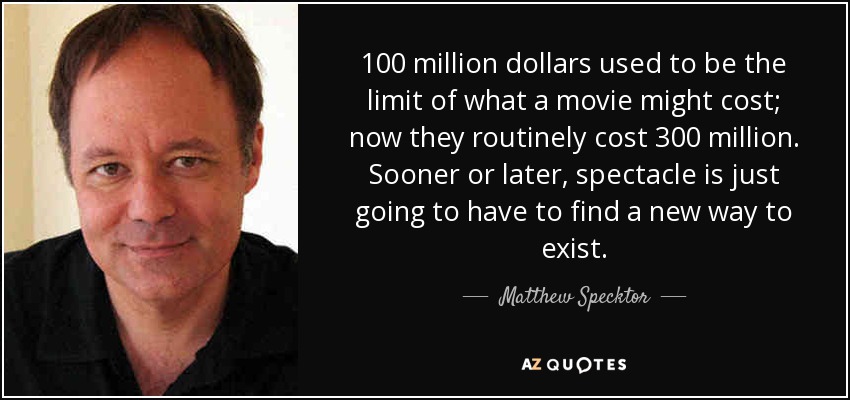 100 million dollars used to be the limit of what a movie might cost; now they routinely cost 300 million. Sooner or later, spectacle is just going to have to find a new way to exist. - Matthew Specktor