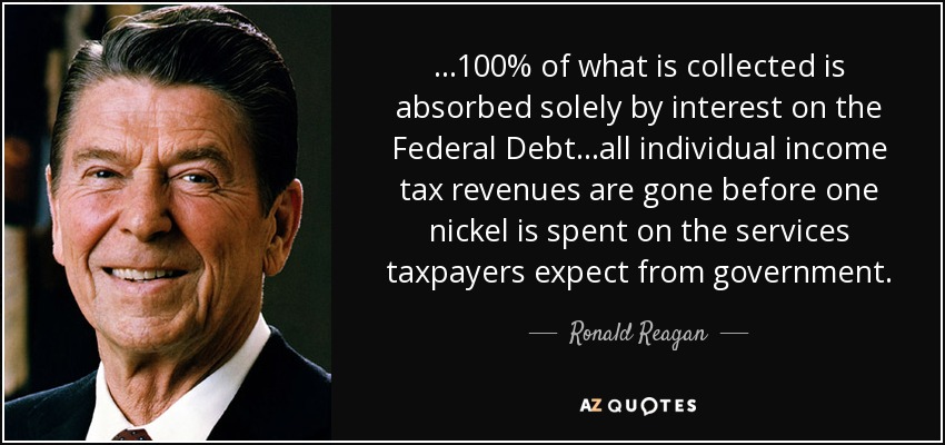 ...100% of what is collected is absorbed solely by interest on the Federal Debt...all individual income tax revenues are gone before one nickel is spent on the services taxpayers expect from government. - Ronald Reagan