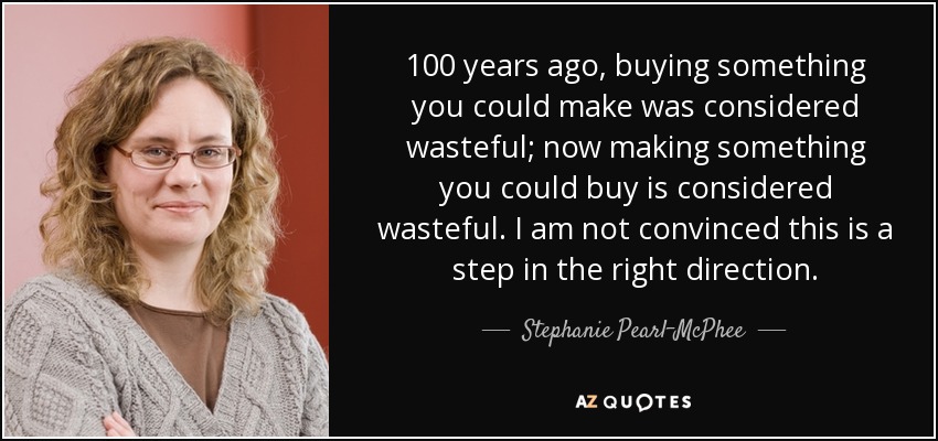 100 years ago, buying something you could make was considered wasteful; now making something you could buy is considered wasteful. I am not convinced this is a step in the right direction. - Stephanie Pearl-McPhee