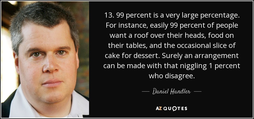 13. 99 percent is a very large percentage. For instance, easily 99 percent of people want a roof over their heads, food on their tables, and the occasional slice of cake for dessert. Surely an arrangement can be made with that niggling 1 percent who disagree. - Daniel Handler