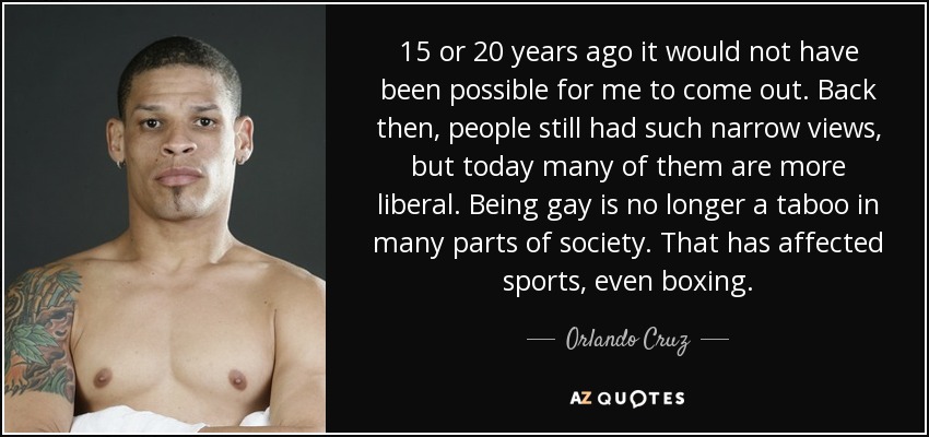 15 or 20 years ago it would not have been possible for me to come out. Back then, people still had such narrow views, but today many of them are more liberal. Being gay is no longer a taboo in many parts of society. That has affected sports, even boxing. - Orlando Cruz