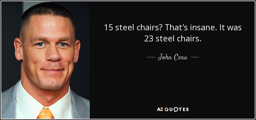 15 steel chairs? That's insane. It was 23 steel chairs. - John Cena