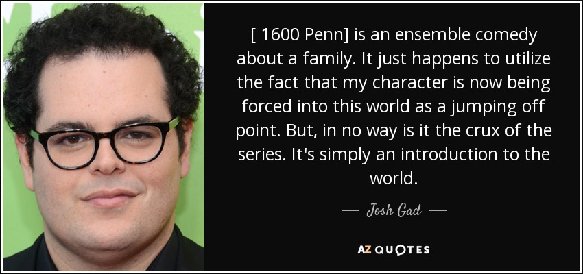 [ 1600 Penn] is an ensemble comedy about a family. It just happens to utilize the fact that my character is now being forced into this world as a jumping off point. But, in no way is it the crux of the series. It's simply an introduction to the world. - Josh Gad