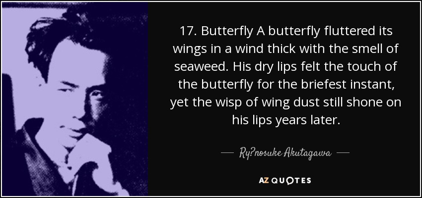 17. Butterfly A butterfly fluttered its wings in a wind thick with the smell of seaweed. His dry lips felt the touch of the butterfly for the briefest instant, yet the wisp of wing dust still shone on his lips years later. - Ryūnosuke Akutagawa