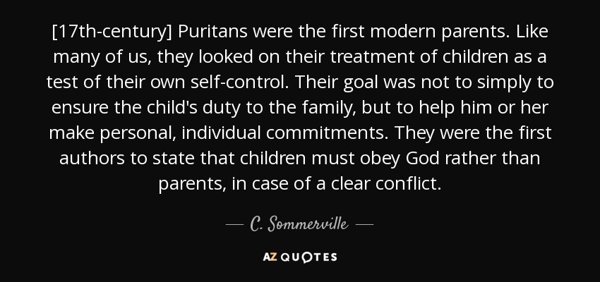 [17th-century] Puritans were the first modern parents. Like many of us, they looked on their treatment of children as a test of their own self-control. Their goal was not to simply to ensure the child's duty to the family, but to help him or her make personal, individual commitments. They were the first authors to state that children must obey God rather than parents, in case of a clear conflict. - C. Sommerville