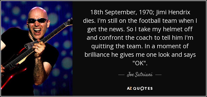 18th September, 1970; Jimi Hendrix dies. I'm still on the football team when I get the news. So I take my helmet off and confront the coach to tell him I'm quitting the team. In a moment of brilliance he gives me one look and says 