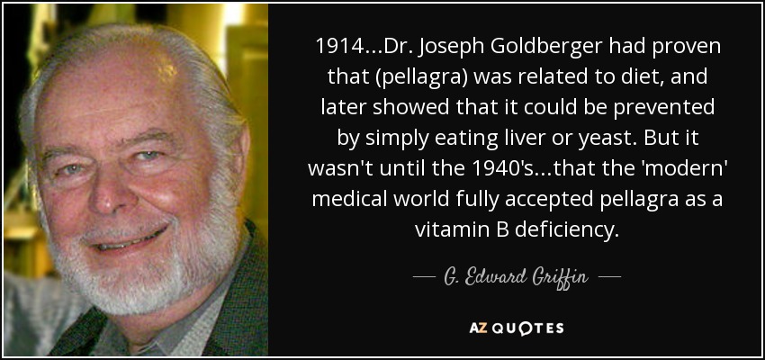 1914...Dr. Joseph Goldberger had proven that (pellagra) was related to diet, and later showed that it could be prevented by simply eating liver or yeast. But it wasn't until the 1940's...that the 'modern' medical world fully accepted pellagra as a vitamin B deficiency. - G. Edward Griffin