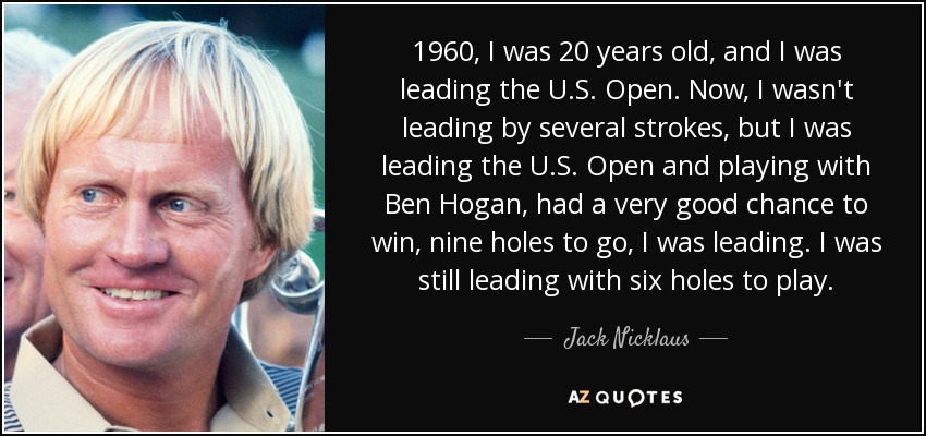 1960, I was 20 years old, and I was leading the U.S. Open. Now, I wasn't leading by several strokes, but I was leading the U.S. Open and playing with Ben Hogan, had a very good chance to win, nine holes to go, I was leading. I was still leading with six holes to play. - Jack Nicklaus