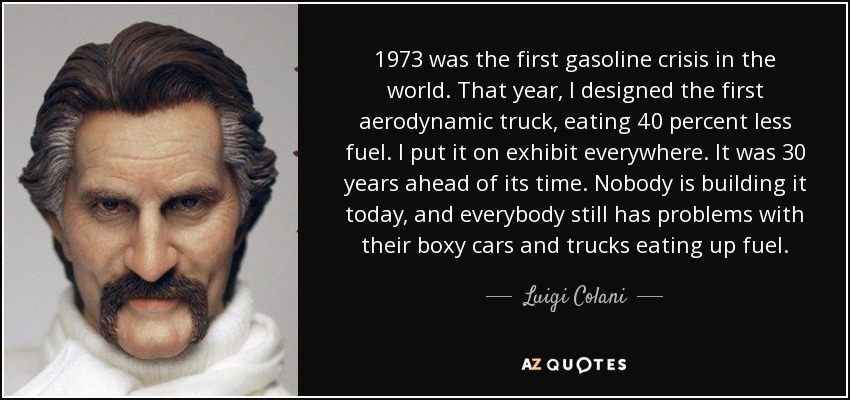 1973 was the first gasoline crisis in the world. That year, I designed the first aerodynamic truck, eating 40 percent less fuel. I put it on exhibit everywhere. It was 30 years ahead of its time. Nobody is building it today, and everybody still has problems with their boxy cars and trucks eating up fuel. - Luigi Colani